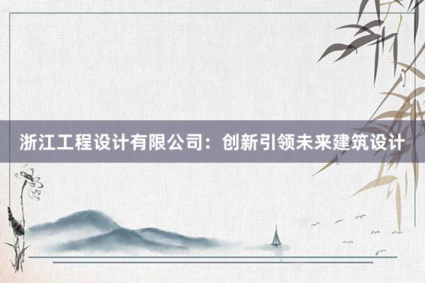 浙江工程设计有限公司：创新引领未来建筑设计