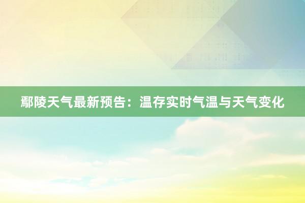 鄢陵天气最新预告：温存实时气温与天气变化